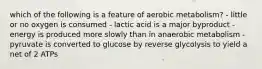 which of the following is a feature of aerobic metabolism? - little or no oxygen is consumed - lactic acid is a major byproduct - energy is produced more slowly than in anaerobic metabolism - pyruvate is converted to glucose by reverse glycolysis to yield a net of 2 ATPs