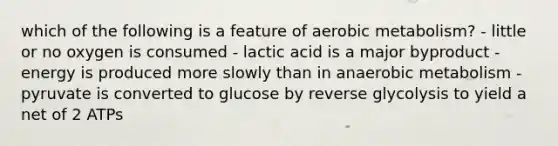 which of the following is a feature of aerobic metabolism? - little or no oxygen is consumed - lactic acid is a major byproduct - energy is produced more slowly than in anaerobic metabolism - pyruvate is converted to glucose by reverse glycolysis to yield a net of 2 ATPs