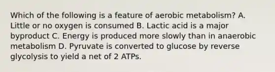 Which of the following is a feature of aerobic metabolism? A. Little or no oxygen is consumed B. Lactic acid is a major byproduct C. Energy is produced more slowly than in anaerobic metabolism D. Pyruvate is converted to glucose by reverse glycolysis to yield a net of 2 ATPs.