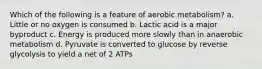 Which of the following is a feature of aerobic metabolism? a. Little or no oxygen is consumed b. Lactic acid is a major byproduct c. Energy is produced more slowly than in anaerobic metabolism d. Pyruvate is converted to glucose by reverse glycolysis to yield a net of 2 ATPs