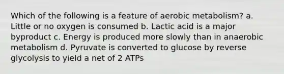 Which of the following is a feature of aerobic metabolism? a. Little or no oxygen is consumed b. Lactic acid is a major byproduct c. Energy is produced more slowly than in anaerobic metabolism d. Pyruvate is converted to glucose by reverse glycolysis to yield a net of 2 ATPs