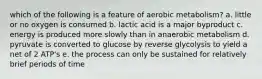 which of the following is a feature of aerobic metabolism? a. little or no oxygen is consumed b. lactic acid is a major byproduct c. energy is produced more slowly than in anaerobic metabolism d. pyruvate is converted to glucose by reverse glycolysis to yield a net of 2 ATP's e. the process can only be sustained for relatively brief periods of time