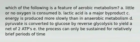 which of the following is a feature of aerobic metabolism? a. little or no oxygen is consumed b. lactic acid is a major byproduct c. energy is produced more slowly than in anaerobic metabolism d. pyruvate is converted to glucose by reverse glycolysis to yield a net of 2 ATP's e. the process can only be sustained for relatively brief periods of time