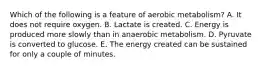 Which of the following is a feature of aerobic metabolism? A. It does not require oxygen. B. Lactate is created. C. Energy is produced more slowly than in anaerobic metabolism. D. Pyruvate is converted to glucose. E. The energy created can be sustained for only a couple of minutes.