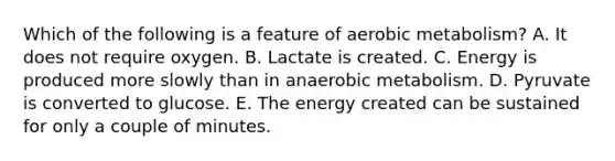 Which of the following is a feature of aerobic metabolism? A. It does not require oxygen. B. Lactate is created. C. Energy is produced more slowly than in anaerobic metabolism. D. Pyruvate is converted to glucose. E. The energy created can be sustained for only a couple of minutes.