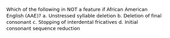 Which of the following in NOT a feature if African American English (AAE)? a. Unstressed syllable deletion b. Deletion of final consonant c. Stopping of interdental fricatives d. Initial consonant sequence reduction