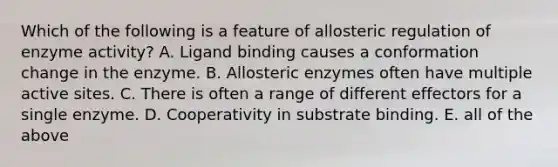 Which of the following is a feature of allosteric regulation of enzyme activity? A. Ligand binding causes a conformation change in the enzyme. B. Allosteric enzymes often have multiple active sites. C. There is often a range of different effectors for a single enzyme. D. Cooperativity in substrate binding. E. all of the above