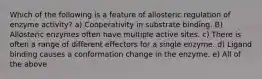 Which of the following is a feature of allosteric regulation of enzyme activity? a) Cooperativity in substrate binding. B) Allosteric enzymes often have multiple active sites. c) There is often a range of different effectors for a single enzyme. d) Ligand binding causes a conformation change in the enzyme. e) All of the above