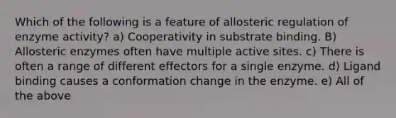 Which of the following is a feature of allosteric regulation of enzyme activity? a) Cooperativity in substrate binding. B) Allosteric enzymes often have multiple active sites. c) There is often a range of different effectors for a single enzyme. d) Ligand binding causes a conformation change in the enzyme. e) All of the above