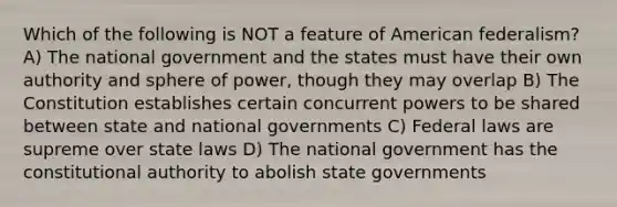 Which of the following is NOT a feature of American federalism? A) The national government and the states must have their own authority and sphere of power, though they may overlap B) The Constitution establishes certain concurrent powers to be shared between state and national governments C) Federal laws are supreme over state laws D) The national government has the constitutional authority to abolish state governments