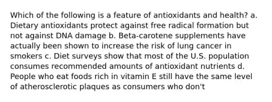 Which of the following is a feature of antioxidants and health? a. Dietary antioxidants protect against free radical formation but not against DNA damage b. Beta-carotene supplements have actually been shown to increase the risk of lung cancer in smokers c. Diet surveys show that most of the U.S. population consumes recommended amounts of antioxidant nutrients d. People who eat foods rich in vitamin E still have the same level of atherosclerotic plaques as consumers who don't