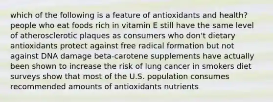 which of the following is a feature of antioxidants and health? people who eat foods rich in vitamin E still have the same level of atherosclerotic plaques as consumers who don't dietary antioxidants protect against free radical formation but not against DNA damage beta-carotene supplements have actually been shown to increase the risk of lung cancer in smokers diet surveys show that most of the U.S. population consumes recommended amounts of antioxidants nutrients