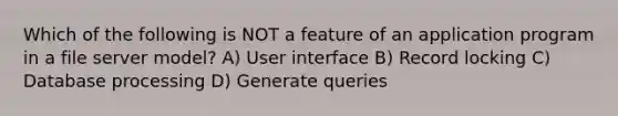 Which of the following is NOT a feature of an application program in a file server model? A) User interface B) Record locking C) Database processing D) Generate queries