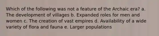 Which of the following was not a feature of the Archaic era? a. The development of villages b. Expanded roles for men and women c. The creation of vast empires d. Availability of a wide variety of flora and fauna e. Larger populations