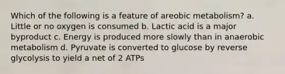 Which of the following is a feature of areobic metabolism? a. Little or no oxygen is consumed b. Lactic acid is a major byproduct c. Energy is produced more slowly than in anaerobic metabolism d. Pyruvate is converted to glucose by reverse glycolysis to yield a net of 2 ATPs