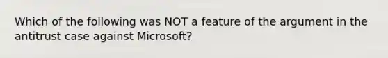 Which of the following was NOT a feature of the argument in the antitrust case against Microsoft?