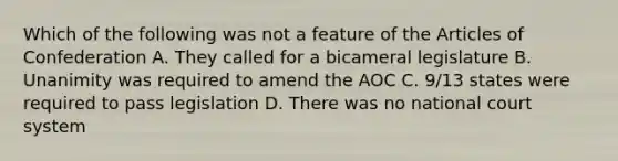 Which of the following was not a feature of the Articles of Confederation A. They called for a bicameral legislature B. Unanimity was required to amend the AOC C. 9/13 states were required to pass legislation D. There was no national court system