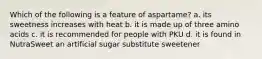 Which of the following is a feature of aspartame? a. its sweetness increases with heat b. it is made up of three amino acids c. it is recommended for people with PKU d. it is found in NutraSweet an artificial sugar substitute sweetener