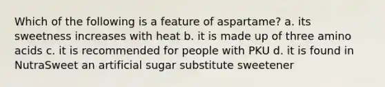 Which of the following is a feature of aspartame? a. its sweetness increases with heat b. it is made up of three amino acids c. it is recommended for people with PKU d. it is found in NutraSweet an artificial sugar substitute sweetener