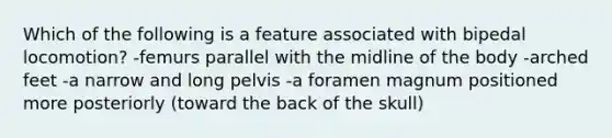 Which of the following is a feature associated with bipedal locomotion? -femurs parallel with the midline of the body -arched feet -a narrow and long pelvis -a foramen magnum positioned more posteriorly (toward the back of the skull)