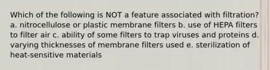 Which of the following is NOT a feature associated with filtration? a. nitrocellulose or plastic membrane filters b. use of HEPA filters to filter air c. ability of some filters to trap viruses and proteins d. varying thicknesses of membrane filters used e. sterilization of heat-sensitive materials