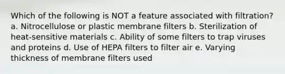 Which of the following is NOT a feature associated with filtration? a. Nitrocellulose or plastic membrane filters b. Sterilization of heat-sensitive materials c. Ability of some filters to trap viruses and proteins d. Use of HEPA filters to filter air e. Varying thickness of membrane filters used