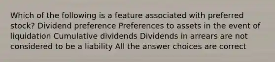 Which of the following is a feature associated with preferred stock? Dividend preference Preferences to assets in the event of liquidation Cumulative dividends Dividends in arrears are not considered to be a liability All the answer choices are correct