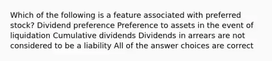 Which of the following is a feature associated with preferred stock? Dividend preference Preference to assets in the event of liquidation Cumulative dividends Dividends in arrears are not considered to be a liability All of the answer choices are correct