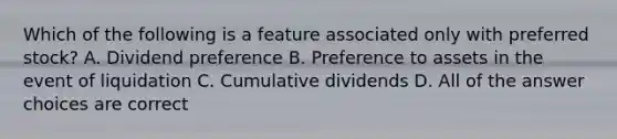 Which of the following is a feature associated only with preferred stock? A. Dividend preference B. Preference to assets in the event of liquidation C. Cumulative dividends D. All of the answer choices are correct