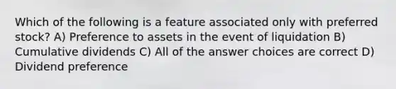 Which of the following is a feature associated only with preferred stock? A) Preference to assets in the event of liquidation B) Cumulative dividends C) All of the answer choices are correct D) Dividend preference