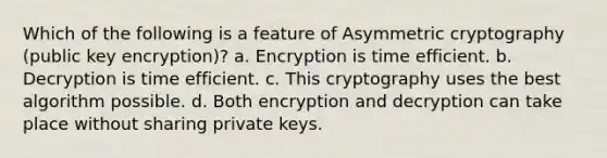 Which of the following is a feature of Asymmetric cryptography (public key encryption)? a. Encryption is time efficient. b. Decryption is time efficient. c. This cryptography uses the best algorithm possible. d. Both encryption and decryption can take place without sharing private keys.