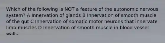 Which of the following is NOT a feature of the autonomic nervous system? A Innervation of glands B Innervation of smooth muscle of the gut C Innervation of somatic motor neurons that innervate limb muscles D Innervation of smooth muscle in blood vessel walls.