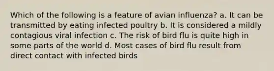 Which of the following is a feature of avian influenza? a. It can be transmitted by eating infected poultry b. It is considered a mildly contagious viral infection c. The risk of bird flu is quite high in some parts of the world d. Most cases of bird flu result from direct contact with infected birds