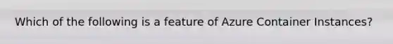 Which of the following is a feature of Azure Container Instances?