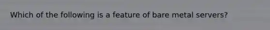 Which of the following is a feature of bare metal servers?