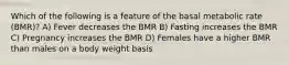 Which of the following is a feature of the basal metabolic rate (BMR)? A) Fever decreases the BMR B) Fasting increases the BMR C) Pregnancy increases the BMR D) Females have a higher BMR than males on a body weight basis