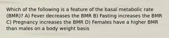 Which of the following is a feature of the basal metabolic rate (BMR)? A) Fever decreases the BMR B) Fasting increases the BMR C) Pregnancy increases the BMR D) Females have a higher BMR than males on a body weight basis