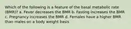 Which of the following is a feature of the basal metabolic rate (BMR)? a. Fever decreases the BMR b. Fasting increases the BMR c. Pregnancy increases the BMR d. Females have a higher BMR than males on a body weight basis