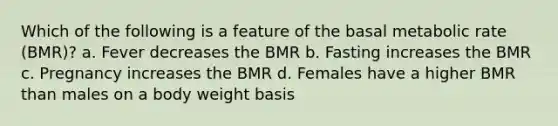 Which of the following is a feature of the basal metabolic rate (BMR)? a. Fever decreases the BMR b. Fasting increases the BMR c. Pregnancy increases the BMR d. Females have a higher BMR than males on a body weight basis