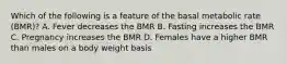 Which of the following is a feature of the basal metabolic rate (BMR)? A. Fever decreases the BMR B. Fasting increases the BMR C. Pregnancy increases the BMR D. Females have a higher BMR than males on a body weight basis