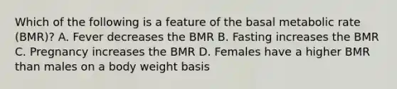 Which of the following is a feature of the basal metabolic rate (BMR)? A. Fever decreases the BMR B. Fasting increases the BMR C. Pregnancy increases the BMR D. Females have a higher BMR than males on a body weight basis