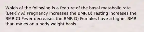 Which of the following is a feature of the basal metabolic rate (BMR)? A) Pregnancy increases the BMR B) Fasting increases the BMR C) Fever decreases the BMR D) Females have a higher BMR than males on a body weight basis