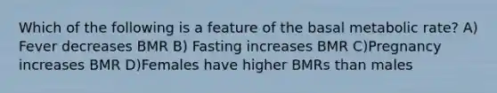 Which of the following is a feature of the basal metabolic rate? A) Fever decreases BMR B) Fasting increases BMR C)Pregnancy increases BMR D)Females have higher BMRs than males