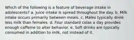 Which of the following is a feature of beverage intake in adolescents? a. Juice intake is spread throughout the day. b. Milk intake occurs primarily between meals. c. Males typically drink less milk than females. d. Four standard colas a day provides enough caffeine to alter behavior. e. Soft drinks are typically consumed in addition to milk, not instead of it.