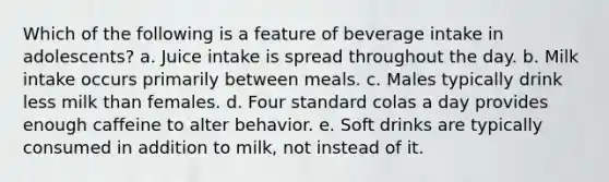 Which of the following is a feature of beverage intake in adolescents? a. Juice intake is spread throughout the day. b. Milk intake occurs primarily between meals. c. Males typically drink less milk than females. d. Four standard colas a day provides enough caffeine to alter behavior. e. Soft drinks are typically consumed in addition to milk, not instead of it.