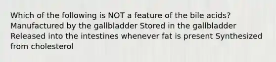 Which of the following is NOT a feature of the bile acids? Manufactured by the gallbladder Stored in the gallbladder Released into the intestines whenever fat is present Synthesized from cholesterol