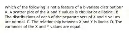 Which of the following is not a feature of a bivariate distribution? A. A scatter plot of the X and Y values is circular or elliptical. B. The distributions of each of the separate sets of X and Y values are normal. C. The relationship between X and Y is linear. D. The variances of the X and Y values are equal.
