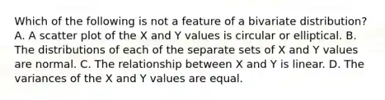 Which of the following is not a feature of a bivariate distribution? A. A scatter plot of the X and Y values is circular or elliptical. B. The distributions of each of the separate sets of X and Y values are normal. C. The relationship between X and Y is linear. D. The variances of the X and Y values are equal.