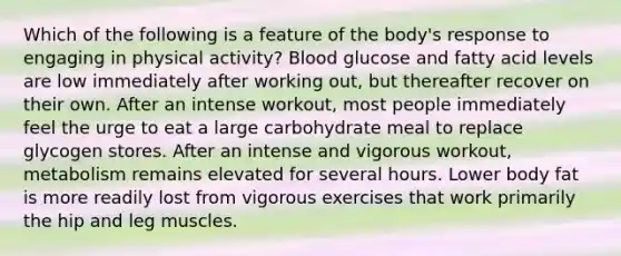 Which of the following is a feature of the body's response to engaging in physical activity? Blood glucose and fatty acid levels are low immediately after working out, but thereafter recover on their own. After an intense workout, most people immediately feel the urge to eat a large carbohydrate meal to replace glycogen stores. After an intense and vigorous workout, metabolism remains elevated for several hours. Lower body fat is more readily lost from vigorous exercises that work primarily the hip and leg muscles.