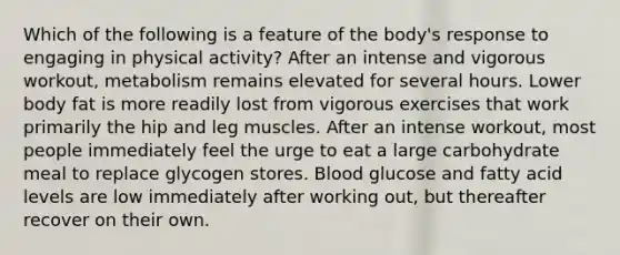 Which of the following is a feature of the body's response to engaging in physical activity? After an intense and vigorous workout, metabolism remains elevated for several hours. Lower body fat is more readily lost from vigorous exercises that work primarily the hip and leg muscles. After an intense workout, most people immediately feel the urge to eat a large carbohydrate meal to replace glycogen stores. Blood glucose and fatty acid levels are low immediately after working out, but thereafter recover on their own.